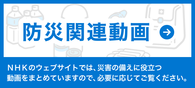 防災関連動画 NHKのウェブサイトでは、災害の備えに役立つ動画をまとめていますので、必要に応じてご覧ください。